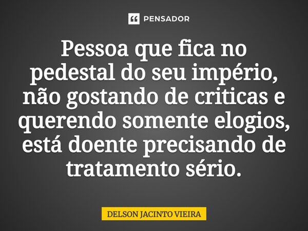 ⁠Pessoa que fica no pedestal do seu império, não gostando de criticas e querendo somente elogios, está doente precisando de tratamento sério.... Frase de Delson Jacinto Vieira.