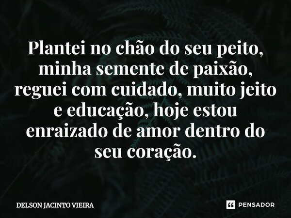 ⁠Plantei no chão do seu peito, minha semente de paixão, reguei com cuidado, muito jeito e educação, hoje estou enraizado de amor dentro do seu coração.... Frase de Delson Jacinto Vieira.