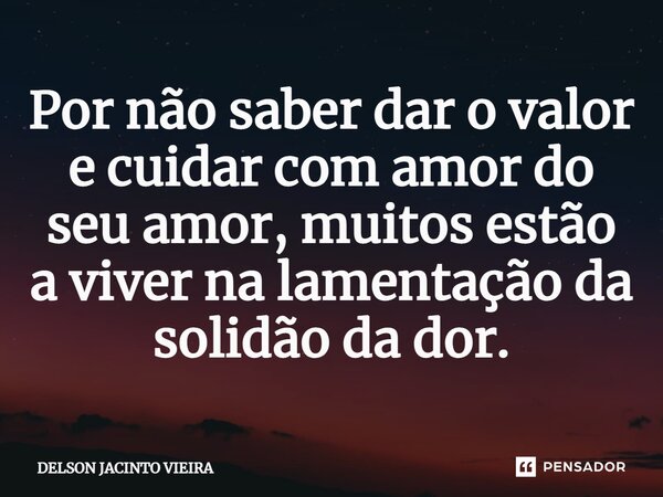 ⁠Por não saber dar o valor e cuidar com amor do seu amor, muitos estão a viver na lamentação da solidão da dor.... Frase de Delson Jacinto Vieira.