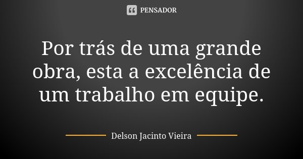Por trás de uma grande obra, esta a excelência de um trabalho em equipe.... Frase de Delson Jacinto Vieira.