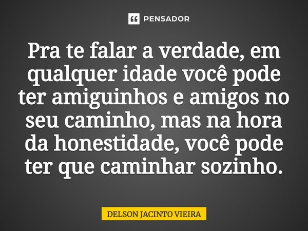 Pra te falar a verdade, em qualquer idade você pode ter amiguinhos e amigos no seu caminho, mas na hora da honestidade, você pode ter que caminhar sozinho.... Frase de Delson Jacinto Vieira.