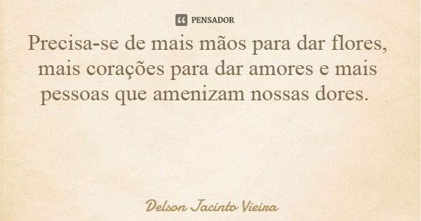 Precisa-se de mais mãos para dar flores, mais corações para dar amores e mais pessoas que amenizam nossas dores.... Frase de Delson Jacinto Vieira.