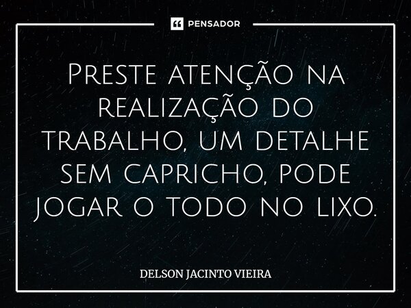 Preste atenção na realização do trabalho, um detalhe sem capricho, pode jogar o todo no lixo.... Frase de Delson Jacinto Vieira.