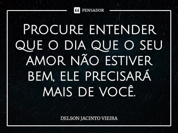 ⁠Procure entender que o dia que o seu amor não estiver bem, ele precisará mais de você.... Frase de Delson Jacinto Vieira.