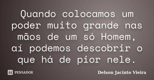 Quando colocamos um poder muito grande nas mãos de um só Homem, aí podemos descobrir o que há de pior nele.... Frase de Delson Jacinto Vieira.