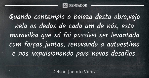 Quando contemplo a beleza desta obra,vejo nela os dedos de cada um de nós, esta maravilha que só foi possível ser levantada com forças juntas, renovando a autoe... Frase de Delson Jacinto Vieira.