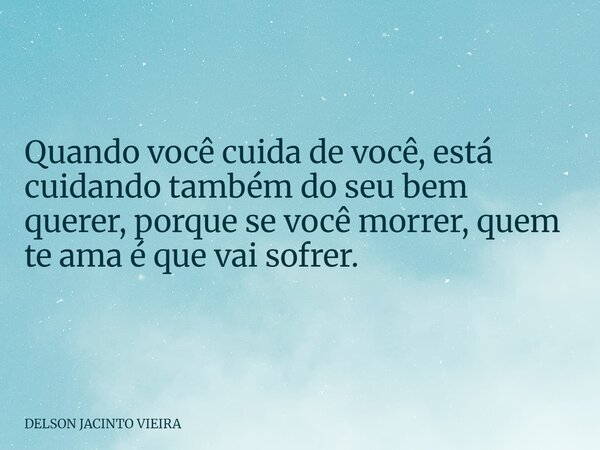 Quando você cuida de você, está cuidando também do seu bem querer, porque se você morrer, quem te ama é que vai sofrer.... Frase de DELSON JACINTO VIEIRA.