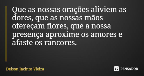 Que as nossas orações aliviem as dores, que as nossas mãos ofereçam flores, que a nossa presença aproxime os amores e afaste os rancores.... Frase de Delson Jacinto Vieira.