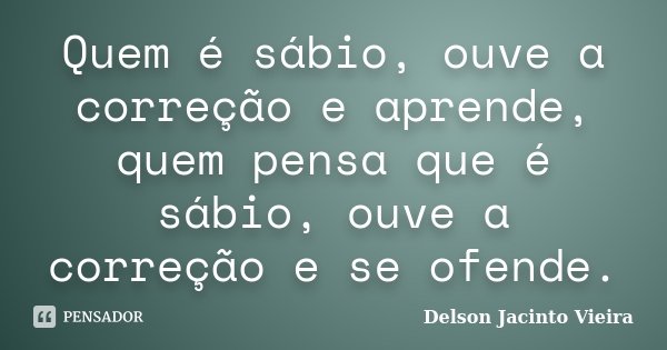 Quem é sábio, ouve a correção e aprende, quem pensa que é sábio, ouve a correção e se ofende.... Frase de Delson Jacinto Vieira.