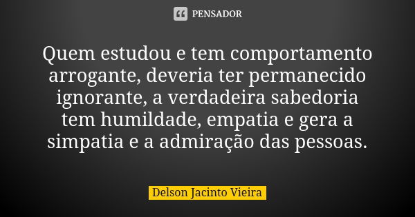 Quem estudou e tem comportamento arrogante, deveria ter permanecido ignorante, a verdadeira sabedoria tem humildade, empatia e gera a simpatia e a admiração das... Frase de Delson Jacinto Vieira.