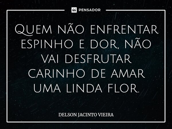 Quem não enfrentar espinho e ⁠dor, não vai desfrutar carinho de amar uma linda flor.... Frase de Delson Jacinto Vieira.