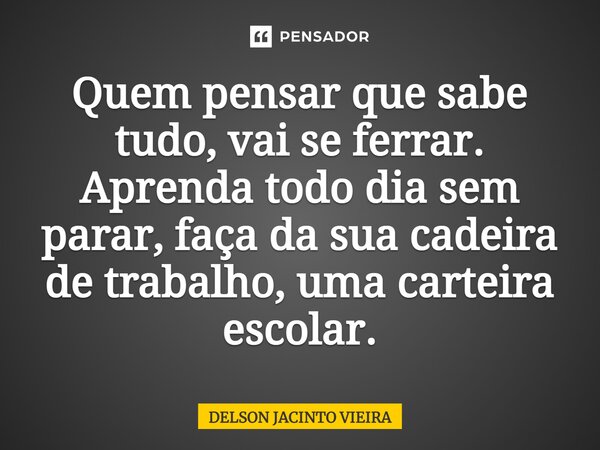 ⁠Quem pensar que sabe tudo, vai se ferrar. Aprenda todo dia sem parar, faça da sua cadeira de trabalho, uma carteira escolar.... Frase de Delson Jacinto Vieira.