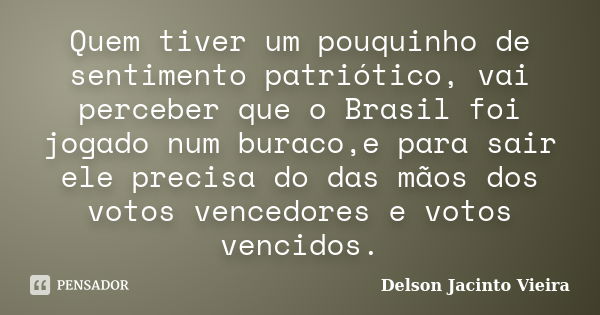 Quem tiver um pouquinho de sentimento patriótico, vai perceber que o Brasil foi jogado num buraco,e para sair ele precisa do das mãos dos votos vencedores e vot... Frase de Delson Jacinto Vieira.