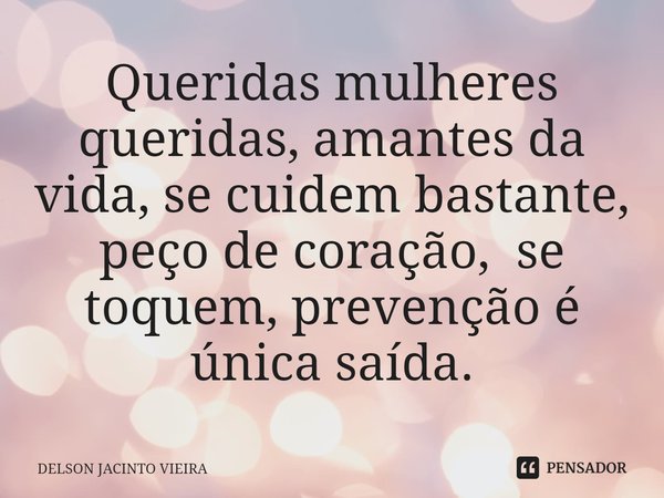 Queridas mulheres queridas, amantes da vida, se cuidem bastante, peço de coração, se toquem, prevenção é única saída.... Frase de Delson Jacinto Vieira.