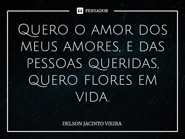 ⁠Quero o amor dos meus amores, e das pessoas queridas, quero flores em vida.... Frase de Delson Jacinto Vieira.