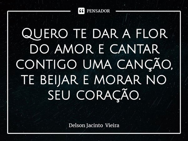 ⁠Quero te dar a flor do amor e cantar contigo uma canção, te beijar e morar no seu coração.... Frase de Delson Jacinto Vieira.