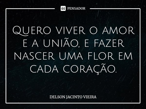 Quero viver o amor e a união, e fazer nascer uma flor em cada coração.... Frase de Delson Jacinto Vieira.