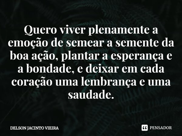 ⁠Quero viver plenamente a emoção de semear a semente da boa ação, plantar a esperança e a bondade, e deixar em cada coração uma lembrança e uma saudade.... Frase de Delson Jacinto Vieira.