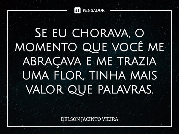 ⁠Se eu chorava, o momento que você me abraçava e me trazia uma flor, tinha mais valor que palavras.... Frase de Delson Jacinto Vieira.