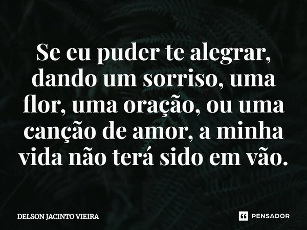 ⁠Se eu puder te alegrar, dando um sorriso, uma flor, uma oração, ou uma canção de amor, a minha vida não terá sido em vão.... Frase de Delson Jacinto Vieira.