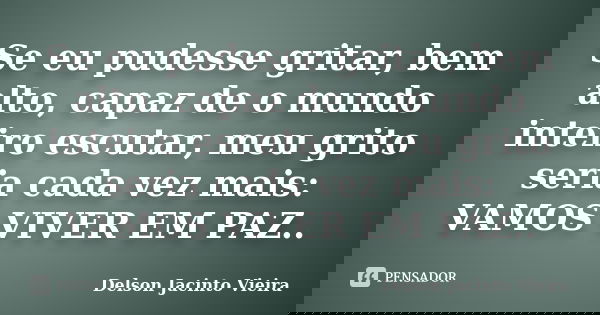 Se eu pudesse gritar, bem alto, capaz de o mundo inteiro escutar, meu grito seria cada vez mais: VAMOS VIVER EM PAZ..... Frase de Delson Jacinto Vieira.
