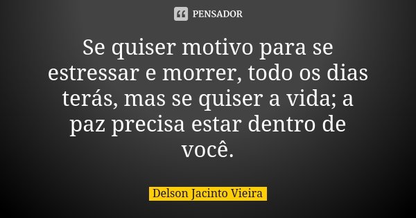 Se quiser motivo para se estressar e morrer, todo os dias terás, mas se quiser a vida; a paz precisa estar dentro de você.... Frase de Delson Jacinto Vieira.