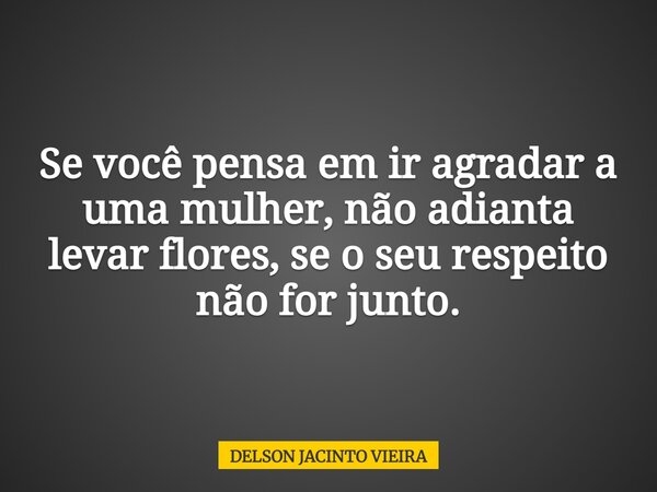 Se você pensa em ir agradar a uma mulher, não adianta levar flores, se o seu respeito não for junto.... Frase de DELSON JACINTO VIEIRA.