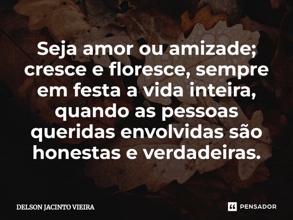 Seja amor ou amizade; cresce e floresce, sempre em festa a vida inteira, quando as pessoas queridas envolvidas são honestas e verdadeiras.... Frase de Delson Jacinto Vieira.