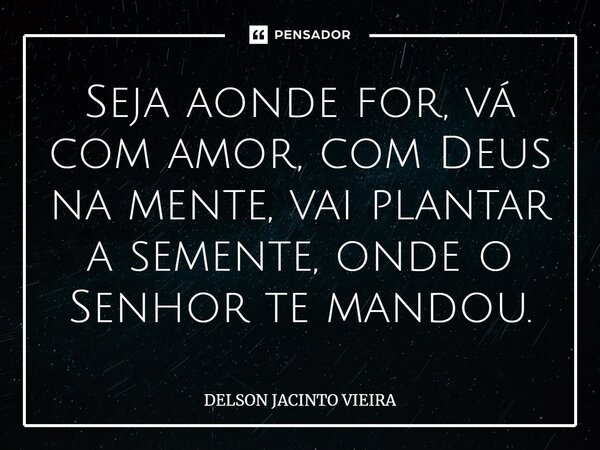 ⁠Seja aonde for, vá com amor, com Deus na mente, vai plantar a semente, onde o Senhor te mandou.... Frase de Delson Jacinto Vieira.