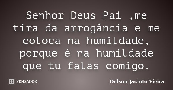 Senhor Deus Pai ,me tira da arrogância e me coloca na humildade, porque é na humildade que tu falas comigo.... Frase de Delson Jacinto Vieira.