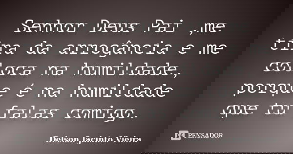 Senhor Deus Pai ,me tira da arrogância e me coloca na humildade, porque é na humildade que tu falas comigo.... Frase de Delson Jacinto Vieira.