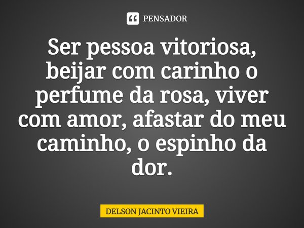 ⁠Ser pessoa vitoriosa, beijar com carinho o perfume da rosa, viver com amor, afastar do meu caminho, o espinho da dor.... Frase de Delson Jacinto Vieira.