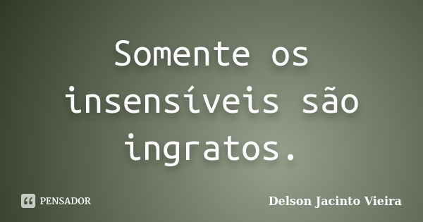 Somente os insensíveis são ingratos.... Frase de Delson Jacinto Vieira.