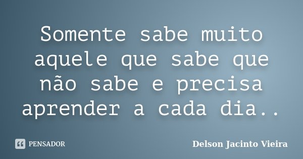 Somente sabe muito aquele que sabe que não sabe e precisa aprender a cada dia..... Frase de Delson Jacinto Vieira.