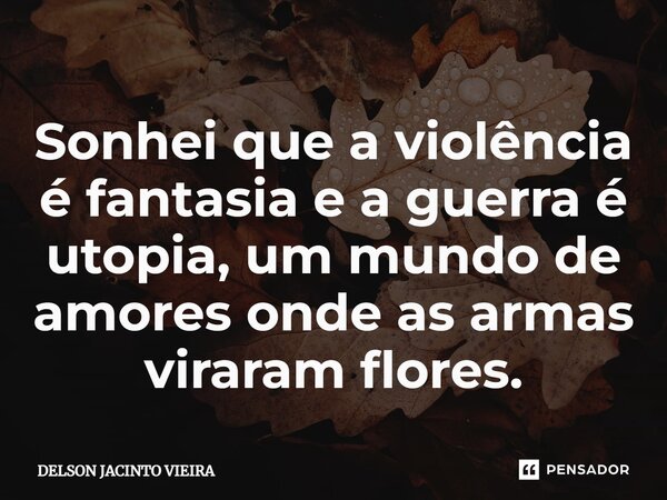 ⁠Sonhei que a violência é fantasia e a guerra é utopia, um mundo de amores onde as armas viraram flores.... Frase de Delson Jacinto Vieira.
