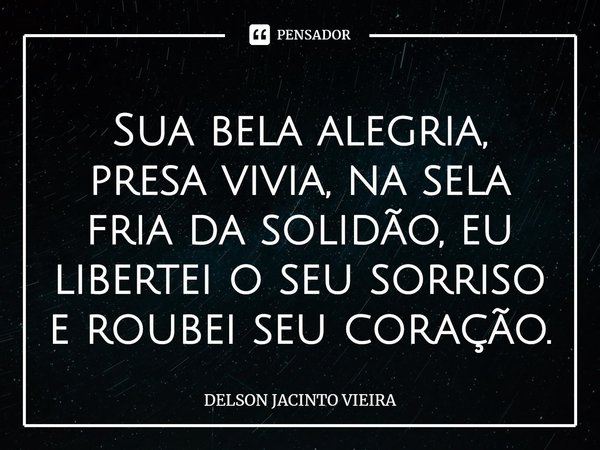 ⁠Sua bela alegria, presa vivia, na sela fria da solidão, eu libertei o seu sorriso e roubei seu coração.... Frase de Delson Jacinto Vieira.