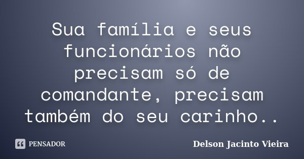 Sua família e seus funcionários não precisam só de comandante, precisam também do seu carinho..... Frase de Delson Jacinto Vieira.