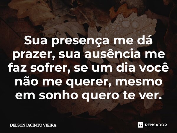 ⁠Sua presença me dá prazer, sua ausência me faz sofrer, se um dia você não me querer, mesmo em sonho quero te ver.... Frase de Delson Jacinto Vieira.