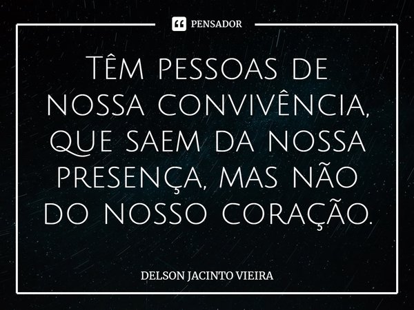 ⁠Têm pessoas de nossa convivência, que saem da nossa presença, mas não do nosso coração.... Frase de Delson Jacinto Vieira.