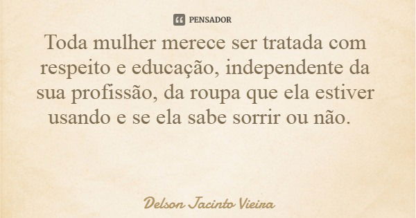 Toda mulher merece ser tratada com respeito e educação, independente da sua profissão, da roupa que ela estiver usando e se ela sabe sorrir ou não.... Frase de Delson Jacinto Vieira.