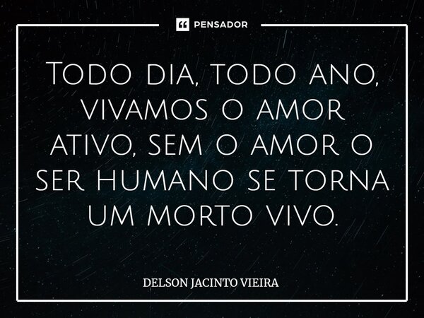 Todo dia, todo ano, vivamos o amor ativo, sem o amor o ser humano se torna um morto vivo.... Frase de Delson Jacinto Vieira.