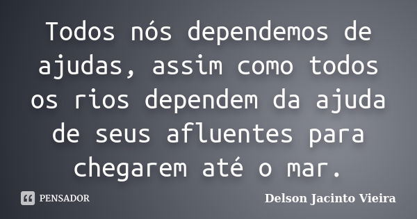 Todos nós dependemos de ajudas, assim como todos os rios dependem da ajuda de seus afluentes para chegarem até o mar.... Frase de Delson Jacinto Vieira.