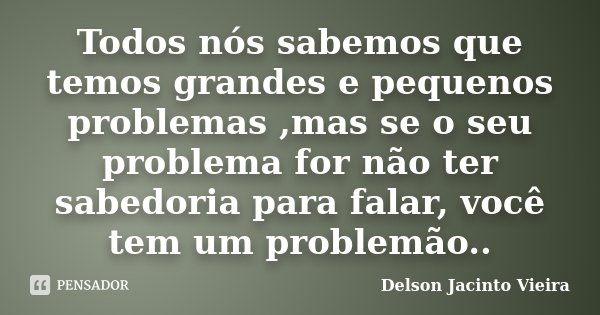 Todos nós sabemos que temos grandes e pequenos problemas ,mas se o seu problema for não ter sabedoria para falar, você tem um problemão..... Frase de Delson Jacinto Vieira.
