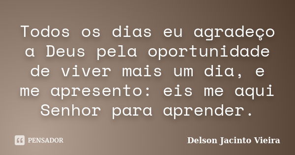 Todos os dias eu agradeço a Deus pela oportunidade de viver mais um dia, e me apresento: eis me aqui Senhor para aprender.... Frase de Delson Jacinto Vieira.