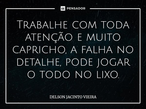 ⁠Trabalhe com toda atenção e muito capricho, a falha no detalhe, pode jogar o todo no lixo.... Frase de Delson Jacinto Vieira.