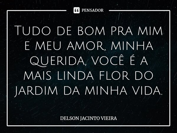 Tudo de bom pra mim e meu amor, minha querida, você é a mais linda flor do jardim da minha vida.... Frase de Delson Jacinto Vieira.