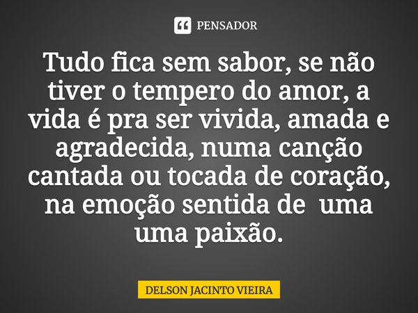 ⁠Tudo fica sem sabor, se não tiver o tempero do amor, a vida é pra ser vivida, amada e agradecida, numa canção cantada ou tocada de coração, na emoção sentida d... Frase de Delson Jacinto Vieira.