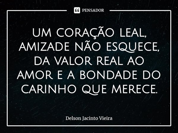 ⁠um coração leal, amizade não esquece,
da valor real ao amor e a bondade do carinho que merece.... Frase de Delson Jacinto Vieira.