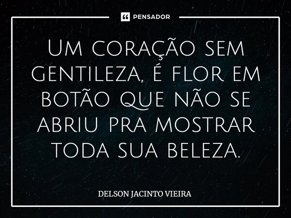 ⁠Um coração sem gentileza, é flor em botão que não se abriu pra mostrar toda sua beleza.... Frase de Delson Jacinto Vieira.