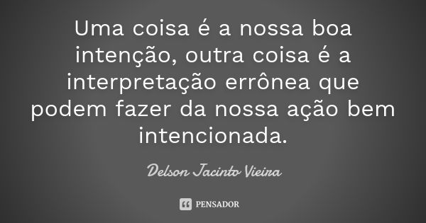 Uma coisa é a nossa boa intenção, outra coisa é a interpretação errônea que podem fazer da nossa ação bem intencionada.... Frase de Delson Jacinto Vieira.